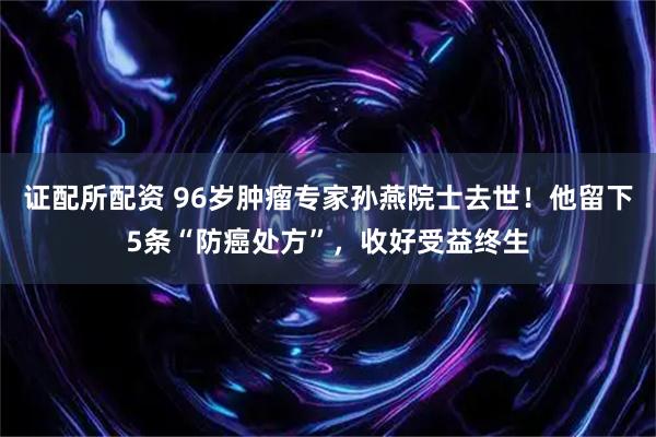 证配所配资 96岁肿瘤专家孙燕院士去世！他留下5条“防癌处方”，收好受益终生