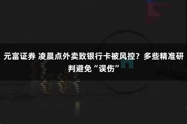 元富证券 凌晨点外卖致银行卡被风控？多些精准研判避免“误伤”