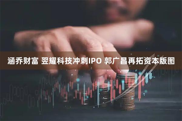涵乔财富 翌耀科技冲刺IPO 郭广昌再拓资本版图
