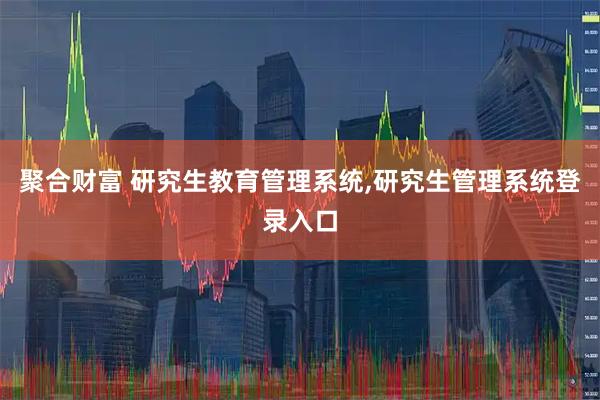 聚合财富 研究生教育管理系统,研究生管理系统登录入口