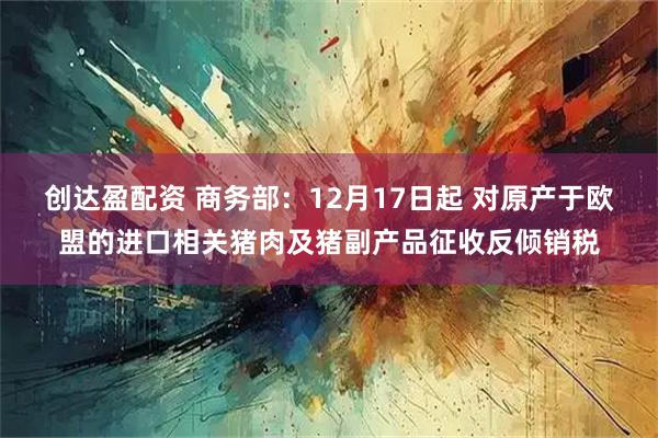 创达盈配资 商务部：12月17日起 对原产于欧盟的进口相关猪肉及猪副产品征收反倾销税