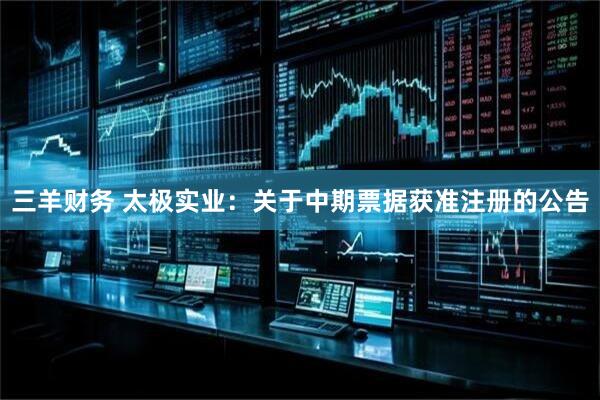 三羊财务 太极实业：关于中期票据获准注册的公告