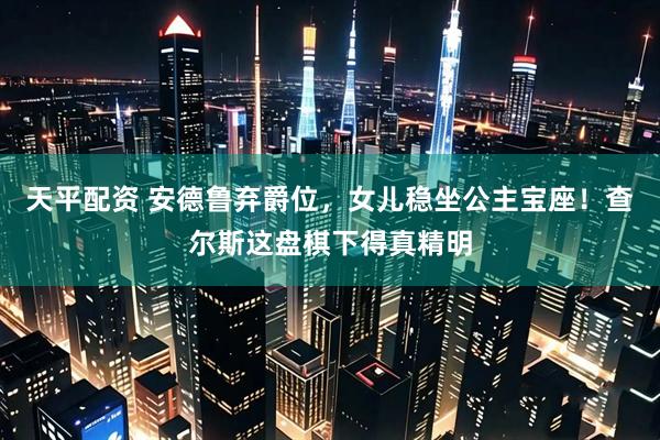 天平配资 安德鲁弃爵位，女儿稳坐公主宝座！查尔斯这盘棋下得真精明