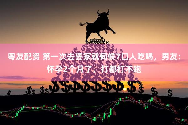 粤友配资 第一次去婆家就伺候7口人吃喝，男友：怀孕2个月了，打都打不跑