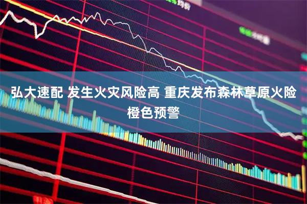 弘大速配 发生火灾风险高 重庆发布森林草原火险橙色预警