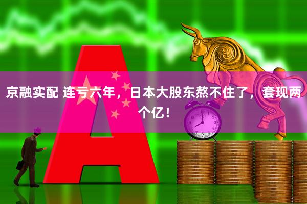 京融实配 连亏六年，日本大股东熬不住了，套现两个亿！