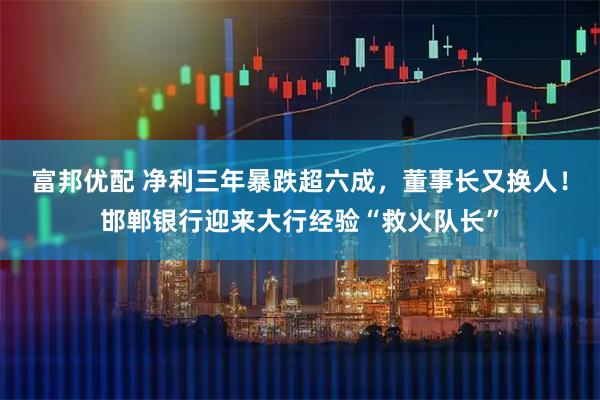 富邦优配 净利三年暴跌超六成，董事长又换人！邯郸银行迎来大行经验“救火队长”