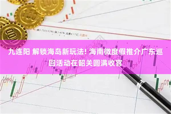 九连阳 解锁海岛新玩法! 海南微度假推介广东巡回活动在韶关圆满收官